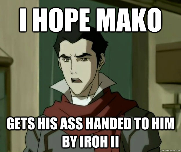 I hope mako gets his ass handed to him by iroh II  i hope mako