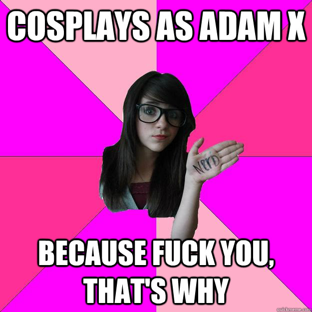 Cosplays as Adam X Because fuck you, that's why  Idiot Nerd Girl