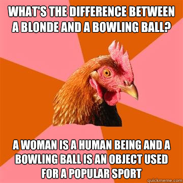 What's the difference between a blonde and a bowling ball? a woman is a human being and a bowling ball is an object used for a popular sport  Anti-Joke Chicken