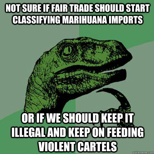 not sure if fair trade should start classifying marihuana imports or if we should keep it illegal and keep on feeding violent cartels  Philosoraptor