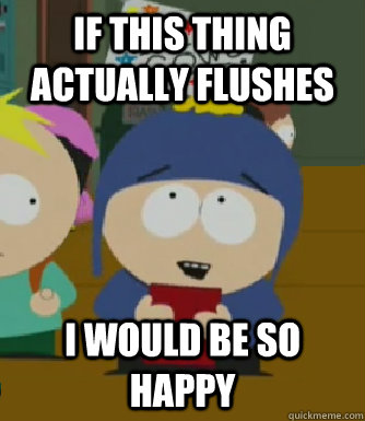 If this thing actually flushes I would be so happy  Craig - I would be so happy