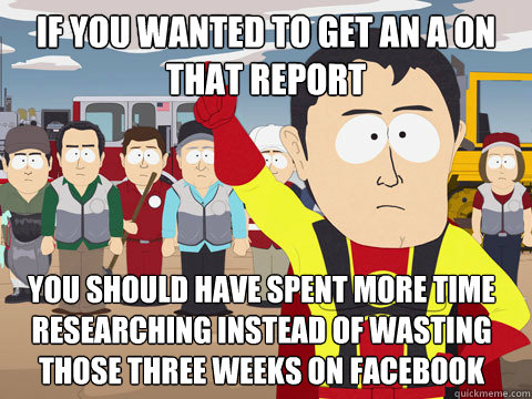 if you wanted to get an a on that report you should have spent more time researching instead of wasting those three weeks on Facebook  Captain Hindsight