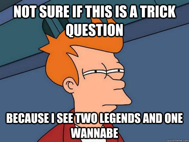 Not sure if this is a trick question Because I see two legends and one wannabe  Futurama Fry