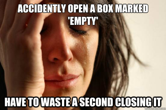 ACCIDENTLY OPEN A BOX MARKED 'EMPTY' Have to waste a second closing it  First World Problems