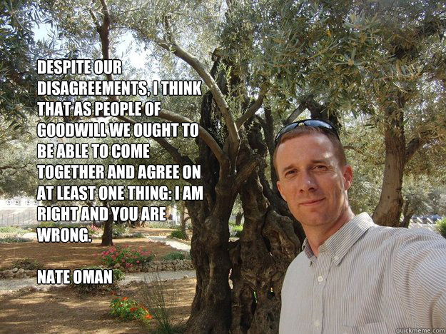 Despite our disagreements, I think that as people of goodwill we ought to be able to come together and agree on at least one thing: I am right and you are wrong.

Nate Oman - Despite our disagreements, I think that as people of goodwill we ought to be able to come together and agree on at least one thing: I am right and you are wrong.

Nate Oman  Libertarian-Contract-Theorist Nate Oman