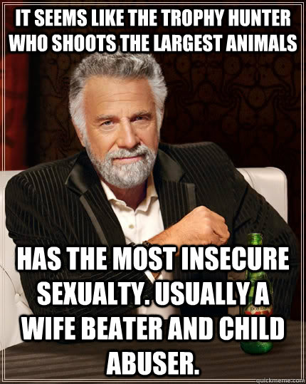 It seems like the trophy hunter who shoots the largest animals Has the most insecure sexualty. Usually a wife beater and child abuser.  The Most Interesting Man In The World