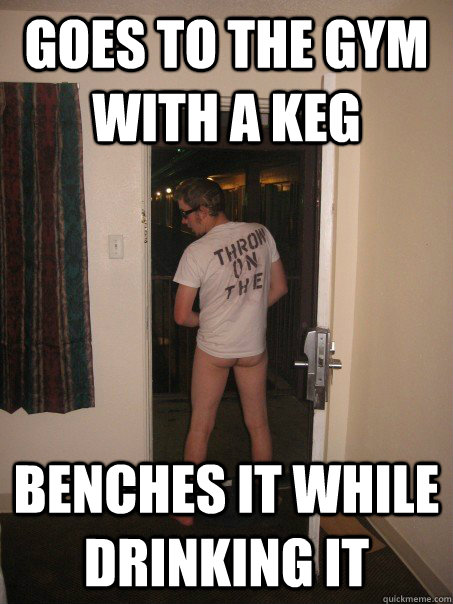 Goes to the gym with a keg benches it while drinking it  