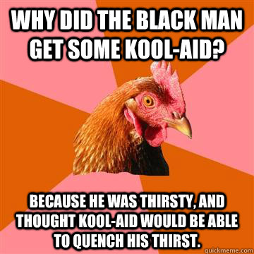 Why did the black man get some Kool-Aid?   Because he was thirsty, and thought Kool-Aid would be able to quench his thirst.  Anti-Joke Chicken