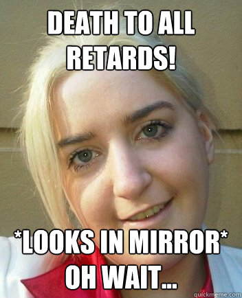 Death to all retards! *looks in mirror* Oh wait... - Death to all retards! *looks in mirror* Oh wait...  Liz Shaw