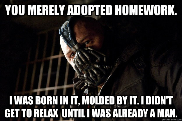 You merely adopted Homework. I was born in it, molded by it. I didn't get to relax  until i was already a man.  Angry Bane