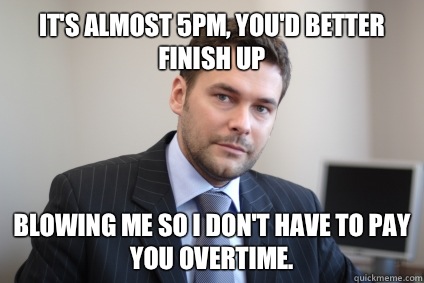 It's almost 5pm, you'd better finish up blowing me so I don't have to pay you overtime. - It's almost 5pm, you'd better finish up blowing me so I don't have to pay you overtime.  Misc