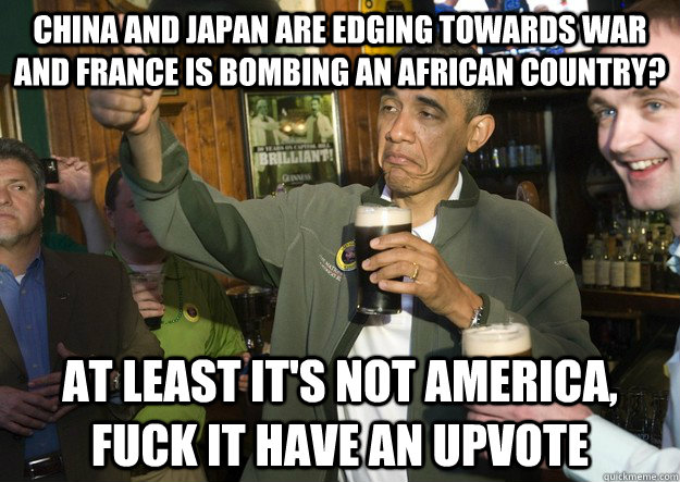 China and Japan are edging towards war and France is bombing an African country? At least it's not America, Fuck it have an upvote  BARACK OBAMA APPROVES