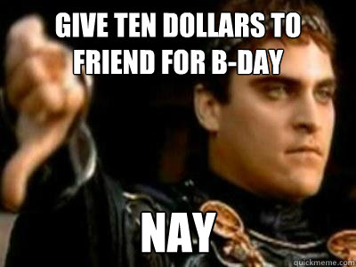 give ten dollars to
friend for b-day nay  Downvoting Roman