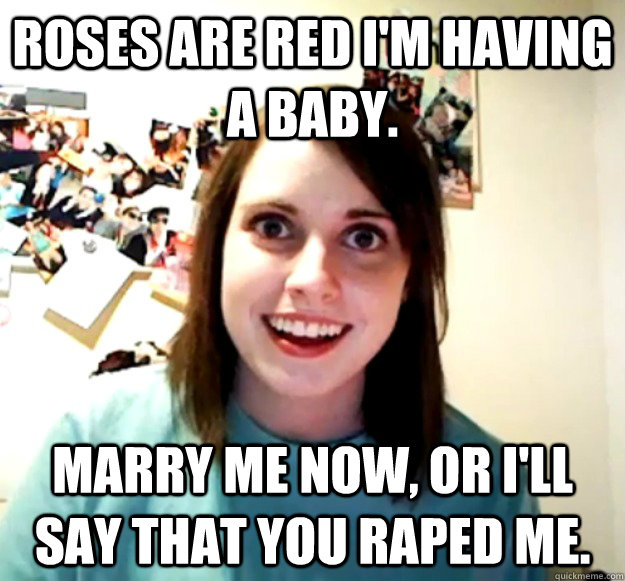 Roses are red i'm having a baby. Marry me now, or i'll say that you raped me.  Overly Attached Girlfriend