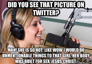 Did you see that picture on twitter? Man! She is so hot. Like wow i would do unmentionable things to that girl. her body was built for sex, jesus christ. - Did you see that picture on twitter? Man! She is so hot. Like wow i would do unmentionable things to that girl. her body was built for sex, jesus christ.  scumbag radio dj