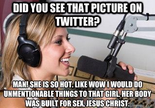 Did you see that picture on twitter? Man! She is so hot. Like wow i would do unmentionable things to that girl. her body was built for sex, jesus christ.  scumbag radio dj