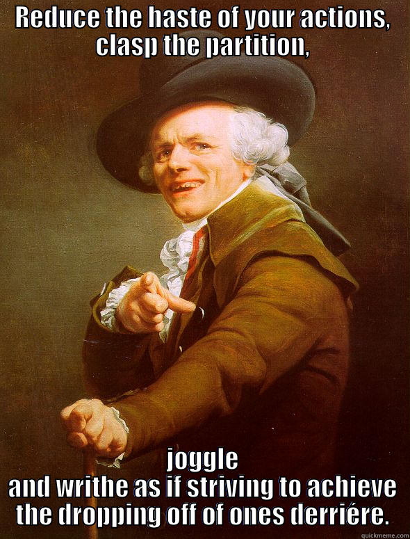 REDUCE THE HASTE OF YOUR ACTIONS, CLASP THE PARTITION, JOGGLE AND WRITHE AS IF STRIVING TO ACHIEVE THE DROPPING OFF OF ONES DERRIÉRE. Joseph Ducreux