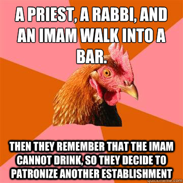 a priest, a rabbi, and an imam walk into a bar. THen they remember that the imam cannot drink, so they decide to patronize another establishment - a priest, a rabbi, and an imam walk into a bar. THen they remember that the imam cannot drink, so they decide to patronize another establishment  Anti-Joke Chicken