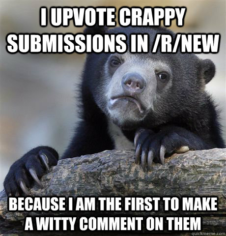 I upvote crappy submissions in /r/new Because I am the first to make a witty comment on them  Confession Bear
