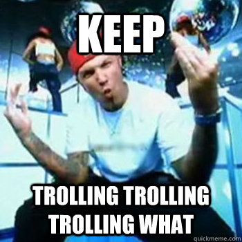 keep trolling trolling trolling what  