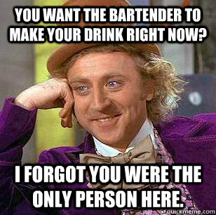 You want the bartender to make your drink right now? I forgot you were the only person here. - You want the bartender to make your drink right now? I forgot you were the only person here.  Misc