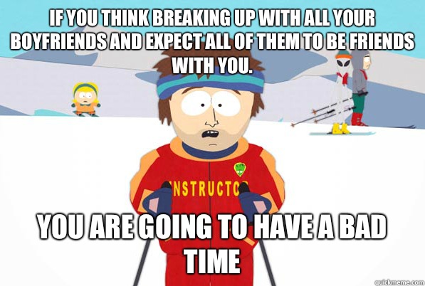 If you think breaking up with all your boyfriends and expect all of them to be friends with you.  You are going to have a bad time  Southpark Instructor
