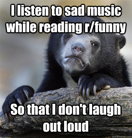 I listen to sad music while reading r/funny So that I don't laugh out loud  Confession Bear