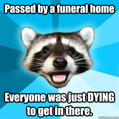 Passed by a funeral home Everyone was just DYING to get in there.  Lame Pun Coon