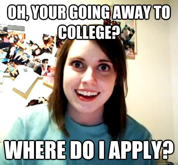 Oh, your going away to college? Where do i apply? - Oh, your going away to college? Where do i apply?  Overly Attached Girlfriend