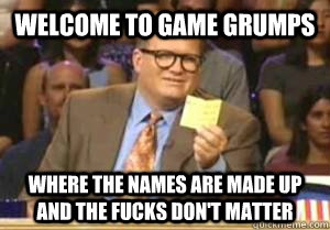 welcome to game grumps where the names are made up and the fucks don't matter  Drew Carey