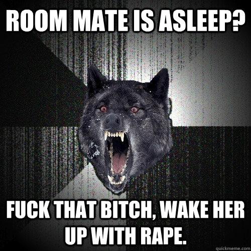 Room mate is asleep? FUCK THAT BITCH, WAKE HER UP WITH RAPE.  Insanity Wolf