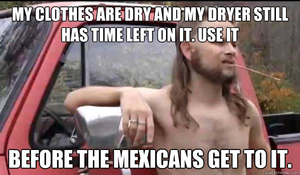 My clothes are dry and my dryer still has time left on it. Use it before the Mexicans get to it.  Almost Politically Correct Redneck