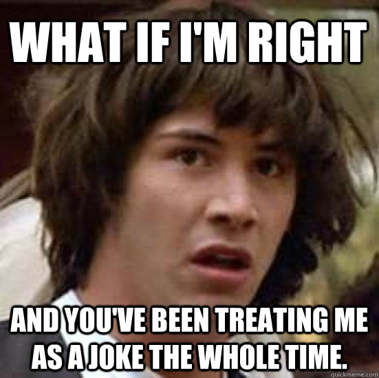 what if I'm right and you've been treating me as a joke the whole time.  conspiracy keanu