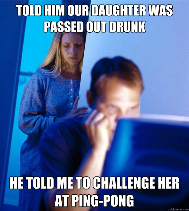 Told him our daughter was passed out drunk he told me to challenge her at ping-pong  Redditors Wife