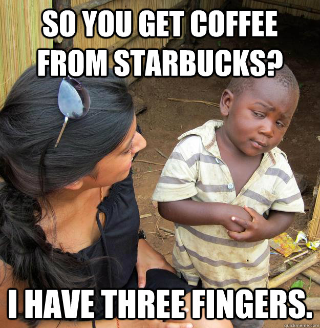 So you get coffee from starbucks? i have three fingers.  Skeptical Third World Kid