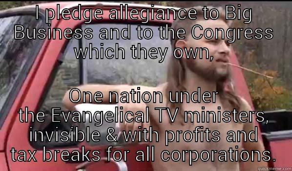 I PLEDGE ALLEGIANCE TO BIG BUSINESS AND TO THE CONGRESS WHICH THEY OWN, ONE NATION UNDER THE EVANGELICAL TV MINISTERS, INVISIBLE & WITH PROFITS AND TAX BREAKS FOR ALL CORPORATIONS. Almost Politically Correct Redneck