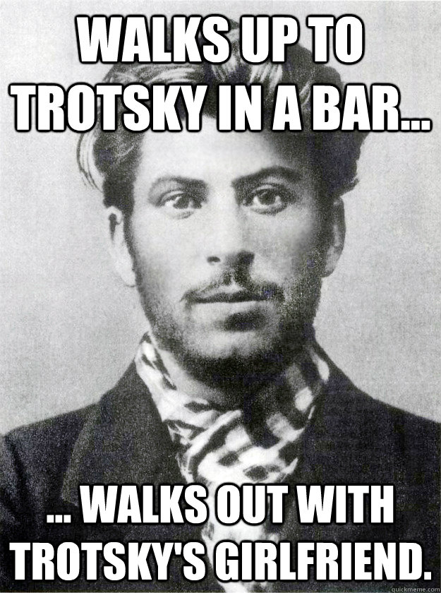 Walks up to Trotsky in a bar... ... walks out with Trotsky's girlfriend.  