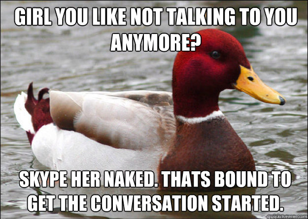 girl you like not talking to you anymore? Skype her naked. Thats bound to get the conversation started.  Malicious Advice Mallard