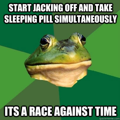 start jacking off and take sleeping pill simultaneously  its a race against time  Foul Bachelor Frog