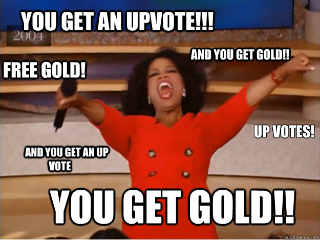 You get an upvote!!! You get gold!! AND you get gold!!        AND you get an up vote      free gold! up votes!  oprah you get a car