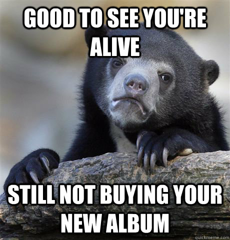 Good to see you're alive still not buying your new album  Confession Bear