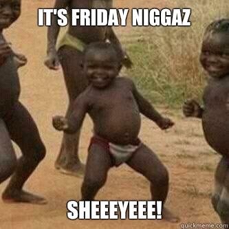 It's Friday niggaz SheeeyEee!  Its friday niggas