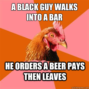 A BLACK GUY WALKS INTO A BAR HE ORDERS A BEER PAYS THEN LEAVES  Anti-Joke Chicken