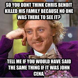 So you dont think Chris Benoit killed his family because no one was there to see it? Tell me if you would have said the same thing if it was john cena. - So you dont think Chris Benoit killed his family because no one was there to see it? Tell me if you would have said the same thing if it was john cena.  Condescending Wonka