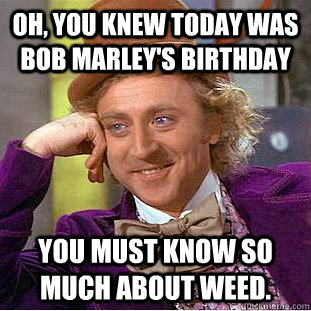 Oh, you knew today was Bob Marley's birthday You must know so much about weed.   Creepy Wonka