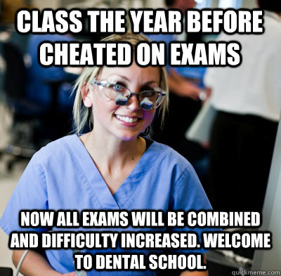 Class the year before cheated on exams now all exams will be combined and difficulty increased. welcome to dental school.  overworked dental student