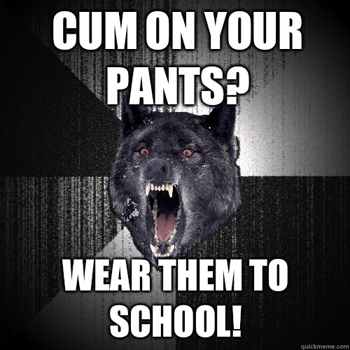 Cum on your pants? Wear them to school!  Insanity Wolf