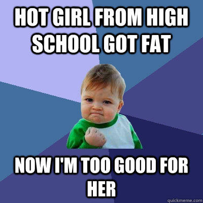 hot girl from high school got fat now I'm too good for her  