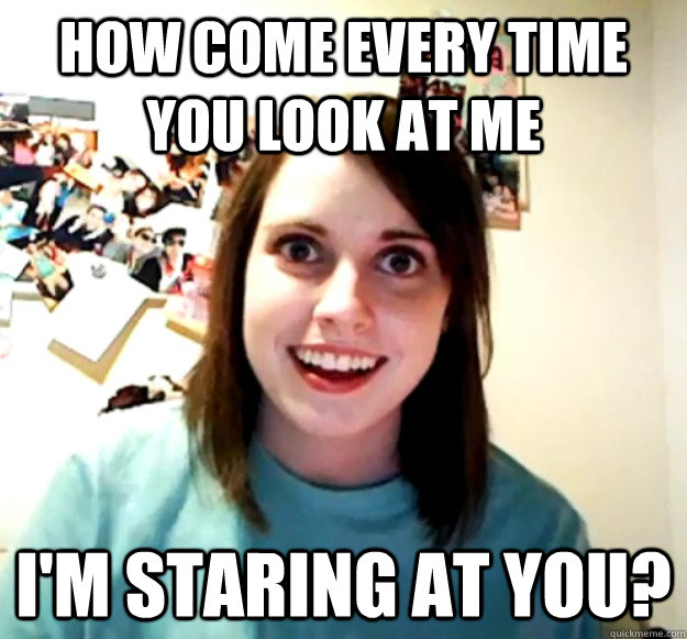 How come every time you look at me I'm staring at you?  Overly Attached Girlfriend