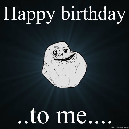 Happy birthday ..to me....  Forever Alone